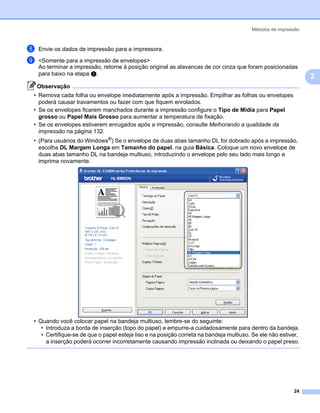 Métodos de impressão



h   Envie os dados de impressão para a impressora.

i   <Somente para a impressão de envelopes>
    Ao terminar a impressão, retorne à posição original as alavancas de cor cinza que foram posicionadas
    para baixo na etapa b.
                                                                                                              2
    Observação
• Remova cada folha ou envelope imediatamente após a impressão. Empilhar as folhas ou envelopes
  poderá causar travamentos ou fazer com que fiquem enrolados.
• Se os envelopes ficarem manchados durante a impressão configure o Tipo de Mídia para Papel
  grosso ou Papel Mais Grosso para aumentar a temperatura de fixação.
• Se os envelopes estiverem enrugados após a impressão, consulte Melhorando a qualidade da
  impressão na página 132.
• (Para usuários do Windows®) Se o envelope de duas abas tamanho DL for dobrado após a impressão,
  escolha DL Margem Longa em Tamanho do papel, na guia Básica. Coloque um novo envelope de
  duas abas tamanho DL na bandeja multiuso, introduzindo o envelope pelo seu lado mais longo e
  imprima novamente.




• Quando você colocar papel na bandeja multiuso, lembre-se do seguinte:
   • Introduza a borda de inserção (topo do papel) e empurre-a cuidadosamente para dentro da bandeja.
   • Certifique-se de que o papel esteja liso e na posição correta na bandeja multiuso. Se ele não estiver,
     a inserção poderá ocorrer incorretamente causando impressão inclinada ou deixando o papel preso.




                                                                                                        24
 