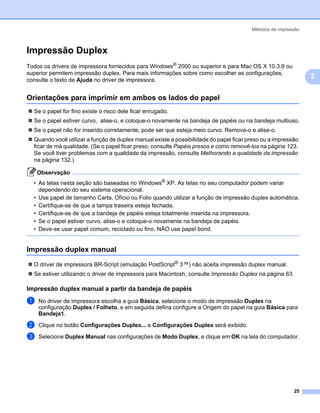 Métodos de impressão



Impressão Duplex                                                                                              2




Todos os drivers de impressora fornecidos para Windows® 2000 ou superior e para Mac OS X 10.3.9 ou
superior permitem impressão duplex. Para mais informações sobre como escolher as configurações,
consulte o texto de Ajuda no driver de impressora.
                                                                                                                  2

Orientações para imprimir em ambos os lados do papel                                                          2




  Se o papel for fino existe o risco dele ficar enrugado.
  Se o papel estiver curvo, alise-o, e coloque-o novamente na bandeja de papéis ou na bandeja multiuso.
  Se o papel não for inserido corretamente, pode ser que esteja meio curvo. Remova-o e alise-o.
  Quando você utilizar a função de duplex manual existe a possibilidade do papel ficar preso ou a impressão
  ficar de má qualidade. (Se o papel ficar preso, consulte Papéis presos e como removê-los na página 123.
  Se você tiver problemas com a qualidade da impressão, consulte Melhorando a qualidade da impressão
  na página 132.)

    Observação
  • As telas nesta seção são baseadas no Windows® XP. As telas no seu computador podem variar
    dependendo do seu sistema operacional.
  • Use papel de tamanho Carta, Ofício ou Folio quando utilizar a função de impressão duplex automática.
  • Certifique-se de que a tampa traseira esteja fechada.
  • Certifique-se de que a bandeja de papéis esteja totalmente inserida na impressora.
  • Se o papel estiver curvo, alise-o e coloque-o novamente na bandeja de papéis.
  • Deve-se usar papel comum, reciclado ou fino. NÃO use papel bond.


Impressão duplex manual                                                                                       2




  O driver de impressora BR-Script (emulação PostScript® 3™) não aceita impressão duplex manual.
  Se estiver utilizando o driver de impressora para Macintosh, consulte Impressão Duplex na página 63.

Impressão duplex manual a partir da bandeja de papéis                                                         2




a   No driver de impressora escolha a guia Básica, selecione o modo de impressão Duplex na
    configuração Duplex / Folheto, e em seguida defina configure a Origem do papel na guia Básica para
    Bandeja1.

b   Clique no botão Configurações Duplex... e Configurações Duplex será exibido.

c   Selecione Duplex Manual nas configurações de Modo Duplex, e clique em OK na tela do computador.




                                                                                                         25
 