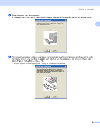Métodos de impressão



d   Envie os dados para a impressora.
    A impressora imprimirá em primeiro lugar todas as páginas de numeração par em um lado do papel.


                                                                                                                       2




e   Remova da bandeja de saída as páginas de numeração par que foram impressas e coloque-as de volta,
    na mesma ordem 1, na bandeja de papéis com o lado a ser impresso (lado em branco) voltado para
    baixo. Siga as instruções na tela do PC.
    1
        Coloque os papéis na ordem inversa quando a bandeja de saída traseira estiver aberta.




                                                                                                                 26
 