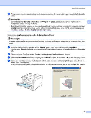 Métodos de impressão



f   A impressora imprimirá automaticamente todas as páginas de numeração ímpar no outro lado de cada
    folha.

    Observação
  • Se você escolher Seleção automática em Origem do papel, coloque as páginas impressas de                     2
    numeração par na bandeja multiuso.
  • Quando você colocar o papel na bandeja de papéis, primeiro esvazie a bandeja. Em seguida, coloque
    as páginas impressas na bandeja com o lado impresso voltado para cima. (NÃO adicione as páginas
    impressas ao topo da pilha de páginas não impressas).


Impressão duplex manual a partir da bandeja multiuso                                                        2




    Observação
 Antes de colocar as folhas novamente na bandeja multiuso, você deverá aplaná-las ou o papel poderá ficar
 preso.

a   No driver de impressora escolha a guia Básica, selecione o modo de impressão Duplex na
    configuração Duplex / Folheto, e em seguida defina a Origem do papel na guia Básica como Bandeja
    MF.
b   Clique no botão Configurações Duplex... e Configurações Duplex será exibido.

c   Selecione Duplex Manual nas configurações de Modo Duplex, e clique em OK na tela do computador.

d   Coloque o papel na bandeja multiuso com o lado a ser impresso primeiro voltado para cima. Envie os
    dados para a impressora.
    A impressora imprimirá em primeiro lugar todas as páginas de numeração par em um lado dos papéis.




                                                                                                       27
 
