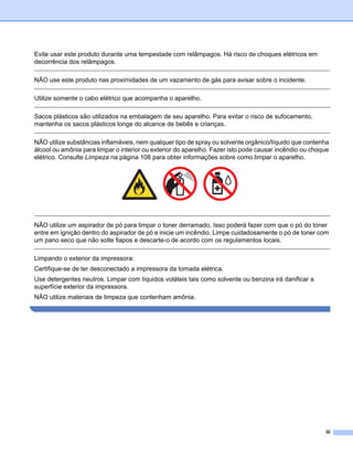 Evite usar este produto durante uma tempestade com relâmpagos. Há risco de choques elétricos em
decorrência dos relâmpagos.

NÃO use este produto nas proximidades de um vazamento de gás para avisar sobre o incidente.

Utilize somente o cabo elétrico que acompanha o aparelho.

Sacos plásticos são utilizados na embalagem de seu aparelho. Para evitar o risco de sufocamento,
mantenha os sacos plásticos longe do alcance de bebês e crianças.

NÃO utilize substâncias inflamáveis, nem qualquer tipo de spray ou solvente orgânico/líquido que contenha
álcool ou amônia para limpar o interior ou exterior do aparelho. Fazer isto pode causar incêndio ou choque
elétrico. Consulte Limpeza na página 108 para obter informações sobre como limpar o aparelho.




NÃO utilize um aspirador de pó para limpar o toner derramado. Isso poderá fazer com que o pó do toner
entre em ignição dentro do aspirador de pó e inicie um incêndio. Limpe cuidadosamente o pó de toner com
um pano seco que não solte fiapos e descarte-o de acordo com os regulamentos locais.

Limpando o exterior da impressora:
Certifique-se de ter desconectado a impressora da tomada elétrica.
Use detergentes neutros. Limpar com líquidos voláteis tais como solvente ou benzina irá danificar a
superfície exterior da impressora.
NÃO utilize materiais de limpeza que contenham amônia.




                                                                                                        iii
 