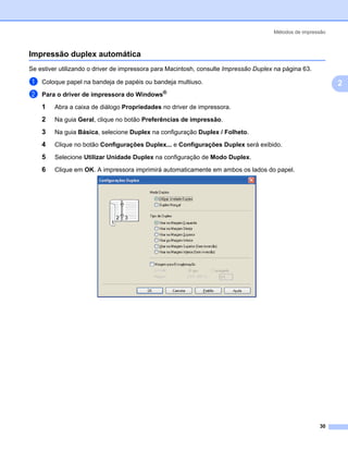 Métodos de impressão



Impressão duplex automática                                                                              2




Se estiver utilizando o driver de impressora para Macintosh, consulte Impressão Duplex na página 63.

a   Coloque papel na bandeja de papéis ou bandeja multiuso.                                                  2
b   Para o driver de impressora do Windows®

    1    Abra a caixa de diálogo Propriedades no driver de impressora.

    2    Na guia Geral, clique no botão Preferências de impressão.

    3    Na guia Básica, selecione Duplex na configuração Duplex / Folheto.

    4    Clique no botão Configurações Duplex... e Configurações Duplex será exibido.

    5    Selecione Utilizar Unidade Duplex na configuração de Modo Duplex.

    6    Clique em OK. A impressora imprimirá automaticamente em ambos os lados do papel.




                                                                                                       30
 