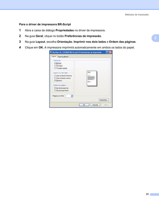 Métodos de impressão



Para o driver de impressora BR-Script

1   Abra a caixa de diálogo Propriedades no driver de impressora.

2   Na guia Geral, clique no botão Preferências de impressão.
                                                                                                    2
3   Na guia Layout, escolha Orientação, Imprimir nos dois lados e Ordem das páginas.

4   Clique em OK. A impressora imprimirá automaticamente em ambos os lados do papel.




                                                                                              31
 