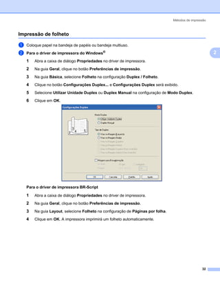 Métodos de impressão



Impressão de folheto                                                                                 2




a   Coloque papel na bandeja de papéis ou bandeja multiuso.

b   Para o driver de impressora do Windows®                                                              2
    1   Abra a caixa de diálogo Propriedades no driver de impressora.

    2   Na guia Geral, clique no botão Preferências de impressão.

    3   Na guia Básica, selecione Folheto na configuração Duplex / Folheto.

    4   Clique no botão Configurações Duplex... e Configurações Duplex será exibido.

    5   Selecione Utilizar Unidade Duplex ou Duplex Manual na configuração de Modo Duplex.

    6   Clique em OK.




    Para o driver de impressora BR-Script

    1   Abra a caixa de diálogo Propriedades no driver de impressora.
    2   Na guia Geral, clique no botão Preferências de impressão.

    3   Na guia Layout, selecione Folheto na configuração de Páginas por folha.

    4   Clique em OK. A impressora imprimirá um folheto automaticamente.




                                                                                                   32
 