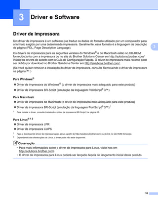 Driver e Software3




      3            Driver e Software                                                                                                               3




Driver de impressora                                                                                                                               3




Um driver de impressora é um software que traduz os dados do formato utilizado por um computador para
o formato exigido por uma determinada impressora. Geralmente, esse formato é a linguagem de descrição
de página (PDL, Page Description Language).                                                                                                             3
Os drivers de impressora para as seguintes versões do Windows® e do Macintosh estão no CD-ROM
fornecido junto com a impressora ou no site do Brother Solutions Center em http://solutions.brother.com/
Instale os drivers de acordo com o Guia de Configuração Rápida. O driver de impressora mais recente pode
ser obtido por download no Brother Solutions Center em http://solutions.brother.com/.
(Se você quiser remover a instalação do driver de impressora, consulte Removendo o driver de impressora
na página 71.)

Para Windows®                                                                                                                                      3




    Driver de impressora do Windows® (o driver de impressora mais adequado para este produto)
    Driver de impressora BR-Script (emulação da linguagem PostScript® 3™)

Para Macintosh                                                                                                                                     3




    Driver de impressora do Macintosh (o driver de impressora mais adequado para este produto)
    Driver de impressora BR-Script (emulação da linguagem PostScript® 3™) 1
1
    Para instalar o driver, consulte Instalando o driver de impressora BR-Script3 na página 65.


Para Linux® 1 2                                                                                                                                    3




    Driver de impressora LPR
    Driver de impressora CUPS
1
    Faça o download do driver de impressora para Linux a partir de http://solutions.brother.com/ ou do link no CD-ROM fornecido.
2   Dependendo das distribuições de Linux, o driver pode não estar disponível.

     Observação
    • Para mais informações sobre o driver de impressora para Linux, visite-nos em
      http://solutions.brother.com/.
    • O driver de impressora para Linux poderá ser lançado depois do lançamento inicial deste produto.




                                                                                                                                          33
 