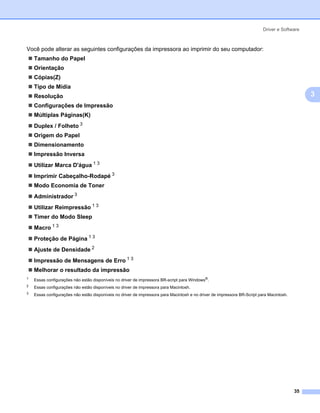 Driver e Software



Você pode alterar as seguintes configurações da impressora ao imprimir do seu computador:
    Tamanho do Papel
    Orientação
    Cópias(Z)
    Tipo de Mídia
    Resolução                                                                                                                                   3
    Configurações de Impressão
    Múltiplas Páginas(K)
    Duplex / Folheto 3
    Origem do Papel
    Dimensionamento
    Impressão Inversa
    Utilizar Marca D'água 1 3
    Imprimir Cabeçalho-Rodapé 3
    Modo Economia de Toner
    Administrador 3
    Utilizar Reimpressão 1 3
    Timer do Modo Sleep
    Macro 1 3
    Proteção de Página 1 3
    Ajuste de Densidade 2
    Impressão de Mensagens de Erro 1 3
    Melhorar o resultado da impressão
1
    Essas configurações não estão disponíveis no driver de impressora BR-script para Windows®.
2
    Essas configurações não estão disponíveis no driver de impressora para Macintosh.
3
    Essas configurações não estão disponíveis no driver de impressora para Macintosh e no driver de impressora BR-Script para Macintosh.




                                                                                                                                           35
 