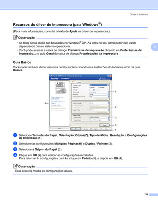 Driver e Software



Recursos do driver de impressora (para Windows®)                                                        3




(Para mais informações, consulte o texto de Ajuda no driver de impressora.)

    Observação
  • As telas nesta seção são baseadas no Windows® XP. As telas no seu computador irão variar
    dependendo do seu sistema operacional.                                                                  3
  • Você pode acessar a caixa de diálogo Preferências de impressão clicando em Preferências de
    impressão... na guia Geral da caixa de diálogo Propriedades da impressora.


Guia Básico                                                                                             3




Você pode também alterar algumas configurações clicando nas ilustrações do lado esquerdo da guia
Básica.




                                                                              1



                        6
                                                                              2



                                                                              3


                                                                              5
                                                                              4

a   Selecione Tamanho do Papel, Orientação, Cópias(Z), Tipo de Mídia , Resolução e Configurações
    de Impressão (1).

b   Selecione as configurações Múltiplas Páginas(K) e Duplex / Folheto (2).

c   Selecione a Origem do Papel (3).

d   Clique em OK (4) para aplicar as configurações escolhidas.
    Para retornar às configurações padrão, clique em Padrão (5), e depois em OK.(4).

    Observação
 Esta área (6) mostra as configurações atuais.




                                                                                                      36
 