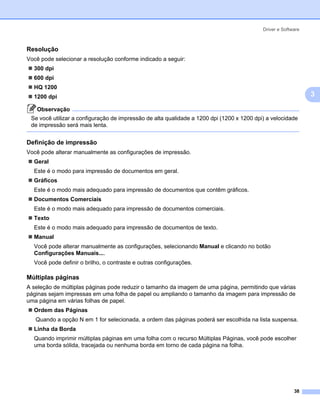 Driver e Software



Resolução                                                                                                   3




Você pode selecionar a resolução conforme indicado a seguir:
  300 dpi
  600 dpi
  HQ 1200
  1200 dpi                                                                                                      3

   Observação
 Se você utilizar a configuração de impressão de alta qualidade a 1200 dpi (1200 x 1200 dpi) a velocidade
 de impressão será mais lenta.


Definição de impressão                                                                                      3




Você pode alterar manualmente as configurações de impressão.
  Geral
  Este é o modo para impressão de documentos em geral.
  Gráficos
  Este é o modo mais adequado para impressão de documentos que contêm gráficos.
  Documentos Comerciais
  Este é o modo mais adequado para impressão de documentos comerciais.
  Texto
  Este é o modo mais adequado para impressão de documentos de texto.
  Manual
  Você pode alterar manualmente as configurações, selecionando Manual e clicando no botão
  Configurações Manuais....
  Você pode definir o brilho, o contraste e outras configurações.

Múltiplas páginas                                                                                           3




A seleção de múltiplas páginas pode reduzir o tamanho da imagem de uma página, permitindo que várias
páginas sejam impressas em uma folha de papel ou ampliando o tamanho da imagem para impressão de
uma página em várias folhas de papel.
  Ordem das Páginas
   Quando a opção N em 1 for selecionada, a ordem das páginas poderá ser escolhida na lista suspensa.
  Linha da Borda
  Quando imprimir múltiplas páginas em uma folha com o recurso Múltiplas Páginas, você pode escolher
  uma borda sólida, tracejada ou nenhuma borda em torno de cada página na folha.




                                                                                                         38
 