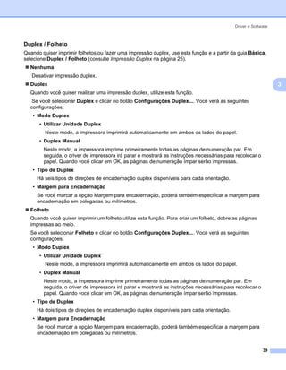 Driver e Software



Duplex / Folheto                                                                                            3




Quando quiser imprimir folhetos ou fazer uma impressão duplex, use esta função e a partir da guia Básica,
selecione Duplex / Folheto (consulte Impressão Duplex na página 25).
  Nenhuma
   Desativar impressão duplex.
  Duplex                                                                                                        3
  Quando você quiser realizar uma impressão duplex, utilize esta função.
   Se você selecionar Duplex e clicar no botão Configurações Duplex.... Você verá as seguintes
  configurações.
   • Modo Duplex
      • Utilizar Unidade Duplex
         Neste modo, a impressora imprimirá automaticamente em ambos os lados do papel.
      • Duplex Manual
        Neste modo, a impressora imprime primeiramente todas as páginas de numeração par. Em
        seguida, o driver de impressora irá parar e mostrará as instruções necessárias para recolocar o
        papel. Quando você clicar em OK, as páginas de numeração ímpar serão impressas.
   • Tipo de Duplex
     Há seis tipos de direções de encadernação duplex disponíveis para cada orientação.
   • Margem para Encadernação
     Se você marcar a opção Margem para encadernação, poderá também especificar a margem para
     encadernação em polegadas ou milímetros.
  Folheto
  Quando você quiser imprimir um folheto utilize esta função. Para criar um folheto, dobre as páginas
  impressas ao meio.
  Se você selecionar Folheto e clicar no botão Configurações Duplex.... Você verá as seguintes
  configurações.
   • Modo Duplex
      • Utilizar Unidade Duplex
         Neste modo, a impressora imprimirá automaticamente em ambos os lados do papel.
      • Duplex Manual
        Neste modo, a impressora imprime primeiramente todas as páginas de numeração par. Em
        seguida, o driver de impressora irá parar e mostrará as instruções necessárias para recolocar o
        papel. Quando você clicar em OK, as páginas de numeração ímpar serão impressas.
   • Tipo de Duplex
     Há dois tipos de direções de encadernação duplex disponíveis para cada orientação.
   • Margem para Encadernação
     Se você marcar a opção Margem para encadernação, poderá também especificar a margem para
     encadernação em polegadas ou milímetros.


                                                                                                          39
 