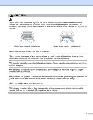 CUIDADO

Depois de utilizar a impressora, algumas das peças internas da impressora estarão extremamente
quentes. Para evitar ferimentos, ao abrir a tampa frontal ou traseira (bandeja de saída traseira) da
impressora, NÃO toque nas partes sombreadas mostradas na ilustração. Caso contrário, você poderá se
queimar.




      Interior da impressora (vista frontal)               Abra a tampa traseira (vista traseira)


Evite colocar seu aparelho em uma área movimentada.

NÃO coloque a impressora próxima a aquecedores, ar condicionado, refrigeradores, água, produtos
químicos ou dispositivos que contenham ímãs ou produzam campos magnéticos.

NÃO exponha o aparelho à luz solar direta, calor excessivo, chamas expostas, gases salinos ou corrosivos,
umidade ou poeira.

NÃO conecte o seu aparelho a uma tomada elétrica controlada por um interruptor na parede ou por
temporizadores automáticos.

NÃO conecte o seu aparelho a uma tomada elétrica do mesmo circuito em que estão ligados aparelhos de
grande porte ou outros equipamentos que possam interromper o fornecimento de energia.

NÃO coloque objetos em cima da impressora.

NÃO use este produto próximo a água, por exemplo, próximo a uma banheira, bacia, pia de cozinha,
máquina de lavar, em um porão úmido ou próximo a uma piscina.




                                                                                                       iv
 