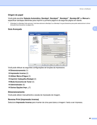 Driver e Software



Origem do papel                                                                                                                                      3




Você pode escolher Seleção Automática, Bandeja1, Bandeja2 1, Bandeja3 1, Bandeja MF ou Manual e
especificar bandejas diferentes para imprimir a primeira página e da segunda página em diante.
1
    A Bandeja 2 e a Bandeja 3 são opcionais. Você deve adicionar a Bandeja 2 ou a Bandeja 3 na guia Acessórios para poder selecioná-las no driver.
    (Consulte Guia Acessórios na página 45.)


Guia Avançado                                                                                                                                        3
                                                                                                                                                         3




                                                                                                            1


                                                                                                            2
                                                                                                            3
                                                                                                            4
                                                                                                            5
                                                                                                            6
                                                                                                            7




Você pode efetuar as seguintes configurações de funções da impressora:
    Dimensionamento (1)
    Impressão inversa (2)
    Utilizar Marca D'água (3)
    Imprimir Cabeçalho-Rodapé (4)
    Modo Economia de Toner (5)
    Administrador (6)
    Outras Opções Impr...(7)

Dimensionamento                                                                                                                                      3




Você pode alterar manualmente a escala de impressão de imagem.

Reverse Print (Impressão inversa)                                                                                                                    3




Selecione Impressão Inversa para inverter de cima para baixo a imagem / texto a ser impresso.




                                                                                                                                               40
 