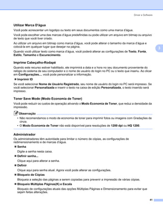 Driver e Software



Utilizar Marca D'água                                                                                       3




Você pode acrescentar um logotipo ou texto em seus documentos como uma marca d’água.
Você pode escolher uma das marcas d’água predefinidas ou pode utilizar um arquivo em bitmap ou arquivo
de texto que você tiver criado.
Ao utilizar um arquivo em bitmap como marca d’água, você pode alterar o tamanho da marca d’água e
colocá-la em qualquer lugar que desejar na página.
                                                                                                                3
Quando você utilizar texto como marca d’água, você poderá alterar as configurações de Texto, Fonte,
Estilo, Tamanho e Escurecimento.

Imprime Cabeçalho-Rodapé                                                                                    3




Quando este recurso estiver habilitado, ele imprimirá a data e a hora no seu documento proveniente do
relógio do sistema de seu computador e o nome de usuário do login no PC ou o texto que inseriu. Ao clicar
em Configurações..., você pode personalizar a informação.
  Imprimir ID
Se você selecionar Nome de Usuário Registrado, seu nome de usuário do login no PC será impresso. Se
você selecionar Personalizada e inserir o texto na caixa de edição Personalizada, o texto inserido será
impresso.

Toner Save Mode (Modo Economia de Toner)                                                                    3




Você pode reduzir os custos de operação ativando o Modo Economia de Toner, que reduz a densidade da
impressão.

    Observação
  • Não recomendamos o modo de economia de toner para imprimir fotos ou imagens com Gradações de
    cinza.
  • O Modo Economia de Toner não está disponível para resoluções de 1200 dpi ou HQ 1200.


Administrador                                                                                               3




Os administradores têm autoridade para limitar o número de cópias, as configurações de
redimensionamento e de marcas d’água.
  Senha
  Digite a senha nesta caixa.
  Definir senha...
  Clique aqui para alterar a senha.
  Definir
  Clique aqui para senha atual. Agora você pode alterar as configurações.
  Bloqueio de Cópias
  Bloqueia a seleção das páginas a serem copiadas para prevenir a impressão de várias cópias.
  Bloqueio Múltiplas Páginas(K) e Escala
  Bloqueio de configurações atuais das opções Múltiplas Páginas e Dimensionamento para evitar que
  sejam feitas alterações.

                                                                                                         41
 