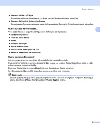 Driver e Software



  Bloqueio de Marca D'água
  Bloqueia as configurações atuais da opção de marca d’água para impedir alterações.
  Bloqueio de Imprimir Cabeçalho-Rodapé
  Bloqueia as configurações atuais da opção de Impressão de Cabeçalho-Rodapé para impedir alterações.

Outras opções da impressora...                                                                            3

                                                                                                              3
Você pode efetuar as seguintes configurações de funções da impressora:
  Utilizar Reimpressão
  Timer do Modo Sleep
  Macro
  Proteção de Página
  Ajuste de Densidade
  Impressão de Mensagens de Erro
  Melhorar o resultado da impressão

Usar o comando Reimprimir                                                                                 3




A impressora mantém na memória o último trabalho de impressão enviado.
Para reimprimir o último documento, pressione Go e segure por cerca de 4 segundos até que todos os LEDs
estejam acesos, e depois solte Go.
Dentro de 2 segundos, pressione Go pelo número de vezes que deseja reimprimir.
Se não pressionar Go em até 2 segundos, apenas uma cópia será impressa.

   Observação
 Se você quiser evitar que outras pessoas imprimam dados utilizando a função de reimprimir, desmarque
 a caixa de seleção Utilizar Reimpressão em Outras Opções Impr....




                                                                                                       42
 