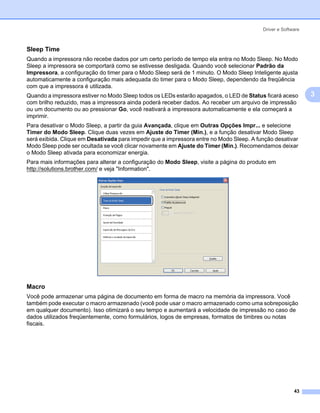 Driver e Software



Sleep Time                                                                                                 3




Quando a impressora não recebe dados por um certo período de tempo ela entra no Modo Sleep. No Modo
Sleep a impressora se comportará como se estivesse desligada. Quando você selecionar Padrão da
Impressora, a configuração do timer para o Modo Sleep será de 1 minuto. O Modo Sleep Inteligente ajusta
automaticamente a configuração mais adequada do timer para o Modo Sleep, dependendo da freqüência
com que a impressora é utilizada.
Quando a impressora estiver no Modo Sleep todos os LEDs estarão apagados, o LED de Status ficará aceso         3
com brilho reduzido, mas a impressora ainda poderá receber dados. Ao receber um arquivo de impressão
ou um documento ou ao pressionar Go, você reativará a impressora automaticamente e ela começará a
imprimir.
Para desativar o Modo Sleep, a partir da guia Avançada, clique em Outras Opções Impr... e selecione
Timer do Modo Sleep. Clique duas vezes em Ajuste do Timer (Min.), e a função desativar Modo Sleep
será exibida. Clique em Desativada para impedir que a impressora entre no Modo Sleep. A função desativar
Modo Sleep pode ser ocultada se você clicar novamente em Ajuste do Timer (Min.). Recomendamos deixar
o Modo Sleep ativada para economizar energia.
Para mais informações para alterar a configuração do Modo Sleep, visite a página do produto em
http://solutions.brother.com/ e veja "Information".




Macro                                                                                                      3




Você pode armazenar uma página de documento em forma de macro na memória da impressora. Você
também pode executar o macro armazenado (você pode usar o macro armazenado como uma sobreposição
em qualquer documento). Isso otimizará o seu tempo e aumentará a velocidade de impressão no caso de
dados utilizados freqüentemente, como formulários, logos de empresas, formatos de timbres ou notas
fiscais.




                                                                                                        43
 