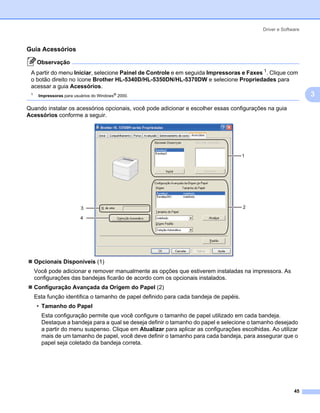 Driver e Software



Guia Acessórios                                                                                               3




      Observação
 A partir do menu Iniciar, selecione Painel de Controle e em seguida Impressoras e Faxes 1. Clique com
 o botão direito no ícone Brother HL-5340D/HL-5350DN/HL-5370DW e selecione Propriedades para
 acessar a guia Acessórios.
 1
      Impressoras para usuários do Windows® 2000.                                                                 3
Quando instalar os acessórios opcionais, você pode adicionar e escolher essas configurações na guia
Acessórios conforme a seguir.




                                                                                       1




                          3                                                            2

                          4




     Opcionais Disponíveis (1)
     Você pode adicionar e remover manualmente as opções que estiverem instaladas na impressora. As
     configurações das bandejas ficarão de acordo com os opcionais instalados.
     Configuração Avançada da Origem do Papel (2)
     Esta função identifica o tamanho de papel definido para cada bandeja de papéis.
      • Tamanho do Papel
       Esta configuração permite que você configure o tamanho de papel utilizado em cada bandeja.
       Destaque a bandeja para a qual se deseja definir o tamanho do papel e selecione o tamanho desejado
       a partir do menu suspenso. Clique em Atualizar para aplicar as configurações escolhidas. Ao utilizar
       mais de um tamanho de papel, você deve definir o tamanho para cada bandeja, para assegurar que o
       papel seja coletado da bandeja correta.




                                                                                                           45
 