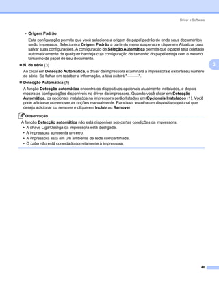 Driver e Software



  • Origem Padrão
   Esta configuração permite que você selecione a origem de papel padrão de onde seus documentos
   serão impressos. Selecione a Origem Padrão a partir do menu suspenso e clique em Atualizar para
   salvar suas configurações. A configuração de Seleção Automática permite que o papel seja coletado
   automaticamente de qualquer bandeja cuja configuração de tamanho do papel esteja com o mesmo
   tamanho de papel do seu documento.
 N. de série (3)                                                                                           3
 Ao clicar em Detecção Automática, o driver da impressora examinará a impressora e exibirá seu número
 de série. Se falhar em receber a informação, a tela exibirá "---------".
 Detecção Automática (4)
 A função Detecção automática encontra os dispositivos opcionais atualmente instalados, e depois
 mostra as configurações disponíveis no driver da impressora. Quando você clicar em Detecção
 Automática, os opcionais instalados na impressora serão listados em Opcionais Instalados (1). Você
 pode adicionar ou remover as opções manualmente. Para isso, escolha um dispositivo opcional que
 deseja adicionar ou remover e clique em Incluir ou Remover.

  Observação
A função Detecção automática não está disponível sob certas condições da impressora:
 • A chave Liga/Desliga da impressora está desligada.
 • A impressora apresenta um erro.
 • A impressora está em um ambiente de rede compartilhada.
 • O cabo não está conectado corretamente à impressora.




                                                                                                     46
 