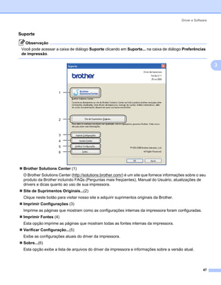 Driver e Software



Suporte                                                                                                      3




   Observação
 Você pode acessar a caixa de diálogo Suporte clicando em Suporte... na caixa de diálogo Preferências
 de impressão.

                                                                                                                 3




                      1




                      2



                      3
                      4
                      5
                      6




  Brother Solutions Center (1)
  O Brother Solutions Center (http://solutions.brother.com/) é um site que fornece informações sobre o seu
  produto da Brother incluindo FAQs (Perguntas mais freqüentes), Manual do Usuário, atualizações de
  drivers e dicas quanto ao uso de sua impressora.
  Site de Suprimentos Originais...(2)
  Clique neste botão para visitar nosso site e adquirir suprimentos originais da Brother.
  Imprimir Configurações (3)
  Imprime as páginas que mostram como as configurações internas da impressora foram configuradas.
  Imprimir Fontes (4)
  Esta opção imprime as páginas que mostram todas as fontes internas da impressora.
  Verificar Configuração...(5)
  Exibe as configurações atuais do driver da impressora.
  Sobre...(6)
  Esta opção exibe a lista de arquivos do driver da impressora e informações sobre a versão atual.




                                                                                                          47
 
