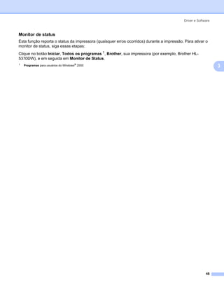 Driver e Software



Monitor de status                                                                                           3




Esta função reporta o status da impressora (quaisquer erros ocorridos) durante a impressão. Para ativar o
monitor de status, siga essas etapas:
Clique no botão Iniciar, Todos os programas 1, Brother, sua impressora (por exemplo, Brother HL-
5370DW), e em seguida em Monitor de Status.
1
    Programas para usuários do Windows® 2000                                                                    3




                                                                                                         48
 