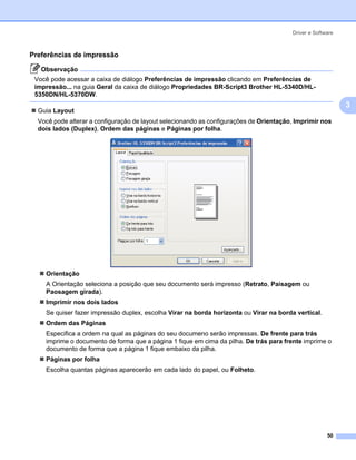 Driver e Software



Preferências de impressão                                                                                3




   Observação
 Você pode acessar a caixa de diálogo Preferências de impressão clicando em Preferências de
 impressão... na guia Geral da caixa de diálogo Propriedades BR-Script3 Brother HL-5340D/HL-
 5350DN/HL-5370DW.
                                                                                                             3
  Guia Layout
  Você pode alterar a configuração de layout selecionando as configurações de Orientação, Imprimir nos
  dois lados (Duplex), Ordem das páginas e Páginas por folha.




    Orientação
    A Orientação seleciona a posição que seu documento será impresso (Retrato, Paisagem ou
    Paosagem girada).
    Imprimir nos dois lados
    Se quiser fazer impressão duplex, escolha Virar na borda horizonta ou Virar na borda vertical.
    Ordem das Páginas
    Especifica a ordem na qual as páginas do seu documeno serão impressas. De frente para trás
    imprime o documento de forma que a página 1 fique em cima da pilha. De trás para frente imprime o
    documento de forma que a página 1 fique embaixo da pilha.
    Páginas por folha
    Escolha quantas páginas aparecerão em cada lado do papel, ou Folheto.




                                                                                                      50
 