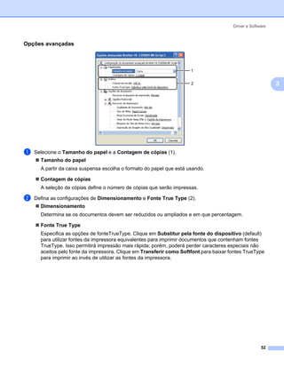 Driver e Software



Opções avançadas                                                                                         3




                                                                      1


                                                                      2                                      3




a   Selecione o Tamanho do papel e a Contagem de cópias (1).
      Tamanho do papel
      A partir da caixa suspensa escolha o formato do papel que está usando.

      Contagem de cópias
      A seleção de cópias define o número de cópias que serão impressas.

b   Defina as configurações de Dimensionamento e Fonte True Type (2).
      Dimensionamento
      Determina se os documentos devem ser reduzidos ou ampliados e em que percentagem.

      Fonte True Type
      Especifica as opções de fonteTrueType. Clique em Substitur pela fonte do dispositivo (default)
      para utilizar fontes da impressora equivalentes para imprimir documentos que contenham fontes
      TrueType. Isso permitirá impressão mais rápida; porém, poderá perder caracteres especiais não
      aceitos pelo fonte da impressora. Clique em Transferir como Softfont para baixar fontes TrueType
      para imprimir ao invés de utilizar as fontes da impressora.




                                                                                                      52
 
