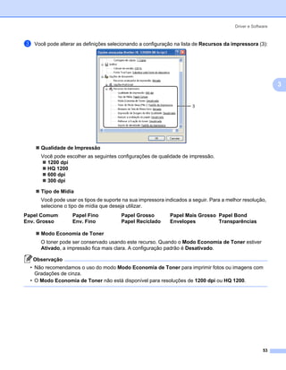 Driver e Software



c   Você pode alterar as definições selecionando a configuração na lista de Recursos da impressora (3):




                                                                                                             3


                                                                       3




      Qualidade de Impressão
      Você pode escolher as seguintes configurações de qualidade de impressão.
        1200 dpi
        HQ 1200
        600 dpi
        300 dpi

      Tipo de Mídia
      Você pode usar os tipos de suporte na sua impressora indicados a seguir. Para a melhor resolução,
      selecione o tipo de mídia que deseja utilizar.
Papel Comum         Papel Fino          Papel Grosso         Papel Mais Grosso Papel Bond
Env. Grosso         Env. Fino           Papel Reciclado      Envelopes         Transparências

      Modo Economia de Toner
      O toner pode ser conservado usando este recurso. Quando o Modo Economia de Toner estiver
      Ativado, a impressão fica mais clara. A configuração padrão é Desativado.

    Observação
  • Não recomendamos o uso do modo Modo Economia de Toner para imprimir fotos ou imagens com
    Gradações de cinza.
  • O Modo Economia de Toner não está disponível para resoluções de 1200 dpi ou HQ 1200.




                                                                                                       53
 