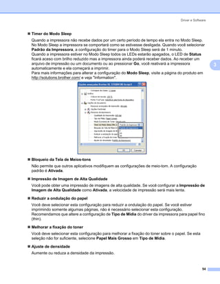 Driver e Software



Timer do Modo Sleep
Quando a impressora não recebe dados por um certo período de tempo ela entra no Modo Sleep.
No Modo Sleep a impressora se comportará como se estivesse desligada. Quando você selecionar
Padrão da Impressora, a configuração do timer para o Modo Sleep será de 1 minuto.
Quando a impressora estiver no Modo Sleep todos os LEDs estarão apagados, o LED de Status
ficará aceso com brilho reduzido mas a impressora ainda poderá receber dados. Ao receber um
arquivo de impressão ou um documento ou ao pressionar Go, você reativará a impressora                  3
automaticamente e ela começará a imprimir.
Para mais informações para alterar a configuração do Modo Sleep, visite a página do produto em
http://solutions.brother.com/ e veja "Information".




Bloqueio da Tela de Meios-tons
Não permite que outros aplicativos modifiquem as configurações de meio-tom. A configuração
padrão é Ativada.

Impressão de Imagem de Alta Qualidade
Você pode obter uma impressão de imagens de alta qualidade. Se você configurar a Impressão de
Imagem de Alta Qualidade como Ativada, a velocidade de impressão será mais lenta.

Reduzir a ondulação do papel
Você deve selecionar esta configuração para reduzir a ondulação do papel. Se você estiver
imprimindo somente algumas páginas, não é necessário selecionar esta configuração.
Recomendamos que altere a configuração de Tipo de Mídia do driver da impressora para papel fino
(thin).

Melhorar a fixação do toner
Você deve selecionar esta configuração para melhorar a fixação do toner sobre o papel. Se esta
seleção não for suficiente, selecione Papel Mais Grosso em Tipo de Mídia.

Ajuste de densidade
Aumente ou reduza a densidade da impressão.


                                                                                                 54
 