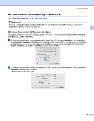 Driver e Software



Recursos do driver de impressora (para Macintosh)                                                       3




Esta impressora aceita Mac OS X 10.3.9 ou superior.

    Observação
 As telas nesta seção são baseadas no Mac OS X 10.5. As telas em seu Macintosh poderão variar
 dependendo do seu sistema operacional.
                                                                                                            3
Selecionando opções de configuração de página                                                           3




Você pode configurar o tamanho do papel, posicionamento e redimensionamento (Tamanho do Papel,
Orientação e Ajustar Tamanho).

a   A partir de um aplicativo como por exemplo o Apple TextEdit, clique em Arquivo, e em seguida em
    Configuração da página. Certifique-se de que HL-XXXX (onde XXXX é o modelo de seu aparelho.)
    esteja selecionado no menu Formatar para. Você pode alterar as configurações de Tamanho do
    Papel, Orientaçăo e Ajustar Tamanho, e depois clicar em OK.




b   A partir de um aplicativo como por exemplo o Apple TextEdit, clique em Arquivo, e em seguida em
    Imprimir para começar a imprimir.
       Para Mac OS X 10.3 e 10.4




                                                                                                      55
 
