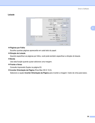 Driver e Software



Leiaute                                                                                                  3




                                                                                                             3




  Páginas por Folha
  Escolha quantas páginas aparecerão em cada lado do papel.
  Direção do Leiaute
  Quando especificar as páginas por folha, você pode também especificar a direção do leiaute.
  Borda
  Use esta função quando quiser adicionar uma margem.
  Frente e Verso
  Consulte Impressão Duplex na página 63.
  Inverter Orientação da Página (Para Mac OS X 10.5)
  Selecione a opção Inverter Orientação da Página para inverter a imagem / texto de cima para baixo.




                                                                                                       58
 