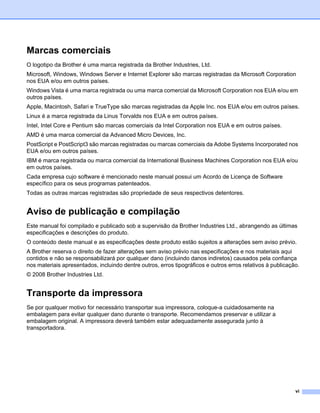 Marcas comerciais
O logotipo da Brother é uma marca registrada da Brother Industries, Ltd.
Microsoft, Windows, Windows Server e Internet Explorer são marcas registradas da Microsoft Corporation
nos EUA e/ou em outros países.
Windows Vista é uma marca registrada ou uma marca comercial da Microsoft Corporation nos EUA e/ou em
outros países.
Apple, Macintosh, Safari e TrueType são marcas registradas da Apple Inc. nos EUA e/ou em outros países.
Linux é a marca registrada da Linus Torvalds nos EUA e em outros países.
Intel, Intel Core e Pentium são marcas comerciais da Intel Corporation nos EUA e em outros países.
AMD é uma marca comercial da Advanced Micro Devices, Inc.
PostScript e PostScript3 são marcas registradas ou marcas comerciais da Adobe Systems Incorporated nos
EUA e/ou em outros países.
IBM é marca registrada ou marca comercial da International Business Machines Corporation nos EUA e/ou
em outros países.
Cada empresa cujo software é mencionado neste manual possui um Acordo de Licença de Software
específico para os seus programas patenteados.
Todas as outras marcas registradas são propriedade de seus respectivos detentores.


Aviso de publicação e compilação
Este manual foi compilado e publicado sob a supervisão da Brother Industries Ltd., abrangendo as últimas
especificações e descrições do produto.
O conteúdo deste manual e as especificações deste produto estão sujeitos a alterações sem aviso prévio.
A Brother reserva o direito de fazer alterações sem aviso prévio nas especificações e nos materiais aqui
contidos e não se responsabilizará por qualquer dano (incluindo danos indiretos) causados pela confiança
nos materiais apresentados, incluindo dentre outros, erros tipográficos e outros erros relativos à publicação.
© 2008 Brother Industries Ltd.


Transporte da impressora
Se por qualquer motivo for necessário transportar sua impressora, coloque-a cuidadosamente na
embalagem para evitar qualquer dano durante o transporte. Recomendamos preservar e utilizar a
embalagem original. A impressora deverá também estar adequadamente assegurada junto à
transportadora.




                                                                                                            vi
 