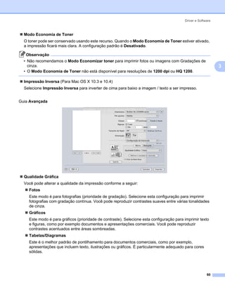 Driver e Software



  Modo Economia de Toner
  O toner pode ser conservado usando este recurso. Quando o Modo Economia de Toner estiver ativado,
  a impressão ficará mais clara. A configuração padrão é Desativado.

   Observação
  • Não recomendamos o Modo Economizar toner para imprimir fotos ou imagens com Gradações de
    cinza.                                                                                                    3
  • O Modo Economia de Toner não está disponível para resoluções de 1200 dpi ou HQ 1200.

  Impressão Inversa (Para Mac OS X 10.3 e 10.4)
  Selecione Impressão Inversa para inverter de cima para baixo a imagem / texto a ser impresso.


Guia Avançada




  Qualidade Gráfica
  Você pode alterar a qualidade da impressão conforme a seguir:
    Fotos
    Este modo é para fotografias (prioridade de gradação). Selecione esta configuração para imprimir
    fotografias com gradação contínua. Você pode reproduzir contrastes suaves entre várias tonalidades
    de cinza.
    Gráficos
    Este modo é para gráficos (prioridade de contraste). Selecione esta configuração para imprimir texto
    e figuras, como por exemplo documentos e apresentações comerciais. Você pode reproduzir
    contrastes acentuados entre áreas sombreadas.
    Tabelas/Diagramas
    Este é o melhor padrão de pontilhamento para documentos comerciais, como por exemplo,
    apresentações que incluem texto, ilustrações ou gráficos. É particularmente adequado para cores
    sólidas.




                                                                                                        60
 