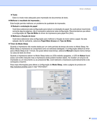 Driver e Software



  Texto
  Este é o modo mais adequado para impressão de documentos de texto.
Melhorar o resultado da impressāo...
Esta função permite melhorar um problema de qualidade de impressão.
  Reduzir a ondulação do papel
  Você deve selecionar esta configuração para reduzir a ondulação do papel. Se você estiver imprimindo       3
  somente alguma páginas, não é necessário selecionar esta configuração. Recomendamos que altere
  a configuração de Tipo de Mídia do driver da impressora para papel fino (thin).
  Melhorar a fixação do toner
  Você deve selecionar esta configuração para melhorar a fixação do toner sobre o papel. Se esta
  seleção não for suficiente, selecione Papel Mais Grosso em Tipo de Mídia.
Timer do Modo Sleep
Quando a impressora não recebe dados por um certo período de tempo ela entra no Modo Sleep. No
Modo Sleep a impressora se comportará como se estivesse desligada. A configuração default do timer
para o Modo Sleep é de 1 minuto. Se quiser alterar esse tempo, selecione Manual e depois insira o tempo
na caixa de texto do driver.
Quando a impressora estiver no Modo Sleep todos os LEDs estarão apagados, o LED de Status ficará
aceso com brilho reduzido mas a impressora ainda poderá receber dados. Ao receber um arquivo de
impressão ou um documento ou ao pressionar Go, você reativará a impressora automaticamente e ela
começará a imprimir.
Para mais informações para alterar a configuração do Modo Sleep, visite a página do produto em
http://solutions.brother.com/ e veja "Information".




                                                                                                       61
 