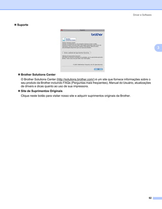 Driver e Software



Suporte




                                                                                                                3




  Brother Solutions Center
  O Brother Solutions Center (http://solutions.brother.com/) é um site que fornece informações sobre o
  seu produto da Brother incluindo FAQs (Perguntas mais freqüentes), Manual do Usuário, atualizações
  de drivers e dicas quanto ao uso de sua impressora.
  Site de Suprimentos Originais
  Clique neste botão para visitar nosso site e adquirir suprimentos originais da Brother.




                                                                                                          62
 
