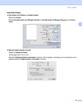 Driver e Software



Impressão Duplex                                                                                      3




  Use duplex unit (Utilizar a unidade duplex)
  Selecione Leiaute.
  Escolha Encadernaçăo com Margem Grande ou Encadernaçăo de Margem Pequena em Frente e
  Verso.
                                                                                                          3




  Manual duplex (Duplex manual)
  Selecione Gestão de Papel.
    Para Mac OS X 10.3 e 10.4
  Selecione Páginas ímpares numeradas e imprima. Vire os papéis e recarregue-os na impressora, e em
  seguida selecione Páginas pares numeradas e imprima.




                                                                                                    63
 