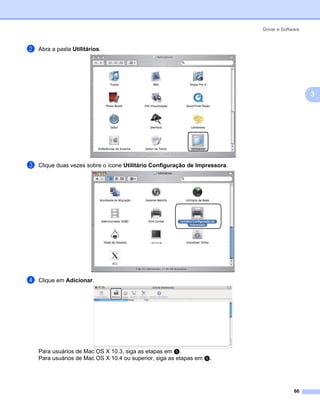 Driver e Software



b   Abra a pasta Utilitários.




                                                                                                 3




c   Clique duas vezes sobre o ícone Utilitário Configuração de Impressora.




d   Clique em Adicionar.




    Para usuários de Mac OS X 10.3, siga as etapas em e.
    Para usuários de Mac OS X 10.4 ou superior, siga as etapas em f.




                                                                                           66
 