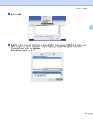 Driver e Software



e   Escolha USB.




                                                                                                         3




f   Escolha o nome do modelo e certifique-se de que Brother está presente em Modelo de impressora
    (Print Using), e em seguida selecione o nome de modelo que mostra BR-Script em Model Name
    (Modelo) e depois clique em Adicionar.
    Para usuários de Mac OS X 10.3:




                                                                                                   67
 