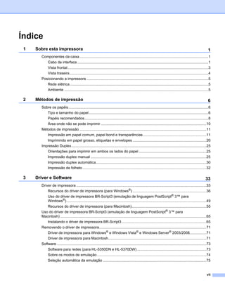 Índice
 1   Sobre esta impressora                                                                                                                                       1
       Componentes da caixa ..............................................................................................................................1
            Cabo de interface ................................................................................................................................1
            Vista frontal..........................................................................................................................................3
            Vista traseira........................................................................................................................................4
       Posicionando a impressora .......................................................................................................................5
            Rede elétrica .......................................................................................................................................5
            Ambiente .............................................................................................................................................5

 2   Métodos de impressão                                                                                                                                        6
       Sobre os papéis.........................................................................................................................................6
            Tipo e tamanho do papel.....................................................................................................................6
            Papéis recomendados.........................................................................................................................8
            Área onde não se pode imprimir .......................................................................................................10
       Métodos de impressão ............................................................................................................................11
            Impressão em papel comum, papel bond e transparências..............................................................11
            Imprimindo em papel grosso, etiquetas e envelopes ........................................................................20
       Impressão Duplex....................................................................................................................................25
            Orientações para imprimir em ambos os lados do papel ..................................................................25
            Impressão duplex manual .................................................................................................................25
            Impressão duplex automática............................................................................................................30
            Impressão de folheto .........................................................................................................................32

 3   Driver e Software                                                                                                                                         33
       Driver de impressora ...............................................................................................................................33
            Recursos do driver de impressora (para Windows®) ........................................................................36
            Uso do driver de impressora BR-Script3 (emulação de linguagem PostScript® 3™ para
            Windows®).........................................................................................................................................49
            Recursos do driver de impressora (para Macintosh).........................................................................55
       Uso do driver de impressora BR-Script3 (emulação de linguagem PostScript® 3™ para
       Macintosh) ...............................................................................................................................................65
            Instalando o driver de impressora BR-Script3...................................................................................65
       Removendo o driver de impressora.........................................................................................................71
            Driver de impressora para Windows® e Windows Vista® e Windows Server® 2003/2008.................71
            Driver de impressora para Macintosh................................................................................................71
       Software ..................................................................................................................................................73
            Software para redes (para HL-5350DN e HL-5370DW)....................................................................73
            Sobre os modos de emulação...........................................................................................................74
            Seleção automática da emulação .....................................................................................................75


                                                                                                                                                                vii
 