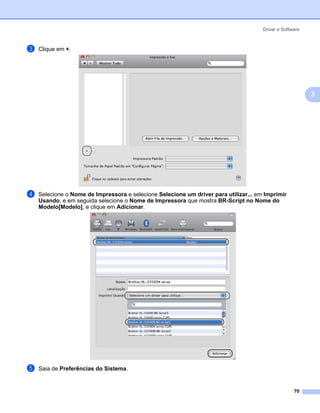 Driver e Software



c   Clique em +.




                                                                                                          3




d   Selecione o Nome de Impressora e selecione Selecione um driver para utilizar... em Imprimir
    Usando, e em seguida selecione o Nome de Impressora que mostra BR-Script no Nome do
    Modelo[Modelo], e clique em Adicionar.




e   Saia de Preferências do Sistema.


                                                                                                    70
 