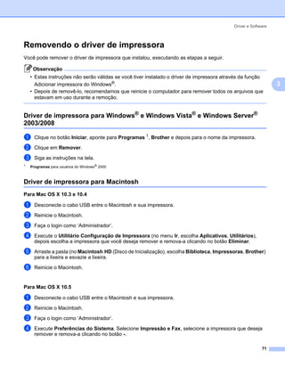 Driver e Software



Removendo o driver de impressora                                                                             3




Você pode remover o driver de impressora que instalou, executando as etapas a seguir.

     Observação
    • Estas instruções não serão válidas se você tiver instalado o driver de impressora através da função
      Adicionar impressora do Windows®.                                                                          3
    • Depois de removê-lo, recomendamos que reinicie o computador para remover todos os arquivos que
      estavam em uso durante a remoção.


Driver de impressora para Windows® e Windows Vista® e Windows Server®
2003/2008                                                                                                    3




a     Clique no botão Iniciar, aponte para Programas 1, Brother e depois para o nome da impressora.
b     Clique em Remover.

c     Siga as instruções na tela.
1
    Programas para usuários do Windows® 2000



Driver de impressora para Macintosh                                                                          3




Para Mac OS X 10.3 e 10.4                                                                                    3




a     Desconecte o cabo USB entre o Macintosh e sua impressora.

b     Reinicie o Macintosh.
c     Faça o login como ‘Administrador’.

d     Execute o Utilitário Configuração de Impressora (no menu Ir, escolha Aplicativos, Utilitários),
      depois escolha a impressora que você deseja remover e remova-a clicando no botão Eliminar.

e     Arraste a pasta (no Macintosh HD (Disco de Inicialização), escolha Biblioteca, Impressoras, Brother)
      para a lixeira e esvazie a lixeira.
f     Reinicie o Macintosh.


Para Mac OS X 10.5                                                                                           3




a     Desconecte o cabo USB entre o Macintosh e sua impressora.
b     Reinicie o Macintosh.

c     Faça o login como ‘Administrador’.

d     Execute Preferências do Sistema. Selecione Impressão e Fax, selecione a impressora que deseja
      remover e remova-a clicando no botão -.

                                                                                                          71
 