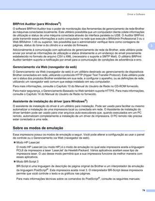 Driver e Software



BRPrint Auditor (para Windows®)                                                                                3




O software BRPrint Auditor traz o poder de monitoração das ferramentas de gerenciamento de rede Brother
às máquinas conectadas localmente. Este utilitário possibilita que um computador cliente colete informações
de utilização e status de uma máquina conectada através da interface paralela ou USB. O Auditor BRPrint
pode transmitir essas informações a outro computador na rede que execute o BRAdmin Professional 3 ou o
Web BRAdmin 1.45 ou superior. Isto possibilita que o administrador verifique itens como contagens de
páginas, status do toner e do cilindro e a versão do firmware.                                                     3
Adicionalmente à comunicação com aplicativos de gerenciamento de rede da Brother, este utilitário pode
enviar por email as informações de utilização e status diretamente a um endereço de email previamente
estabelecido no formato de arquivo CSV o XML (necessário o suporte a SMTP Mail). O utilitário BRPrint
Auditor também suporta a notificação por email para a comunicação de condições de advertência e erro.

Gerenciamento via Web (navegador da web)                                                                       3




O Gerenciamento via Web (navegador da web) é um utilitário destinado ao gerenciamento de dispositivos
Brother conectados em rede, utilizando o protocolo HTTP (Hyper Text Transfer Protocol). Este utilitário pode
ver o status dos produtos Brother existentes em sua rede, e configurar o aparelho, ou as definições de rede,
utilizando um navegador web comum que esteja instalado em seu computador.
Para mais informações, consulte o Capítulo 10 do Manual do Usuário de Rede no CD-ROM fornecido.
Para maior segurança, o Gerenciamento Baseado na Web também suporta HTTPS. Para mais informações,
consulte o Capítulo 14 do Manual do Usuário de Rede no fornecido.

Assistente de instalação do driver (para Windows®)                                                             3




O assistente de instalação do driver é um utilitário para instalação. Pode ser usado para facilitar ou mesmo
automatizar a instalação de uma impressora local ou conectada em rede. O Assistente de instalação do
driver também pode ser usado para criar arquivos auto-executáveis que, quando executados em um PC
remoto, automatizam completamente a instalação de um driver de impressora. O PC remoto não precisa
estar conectado a uma rede.


Sobre os modos de emulação                                                                                     3




Essa impressora possui os modos de emulação a seguir. Você pode alterar a configuração ao usar o painel
de controle ou o Gerenciamento via Web (navegador da web).
  Modo HP LaserJet
  O modo HP LaserJet (ou modo HP) é o modo de emulação no qual esta impressora aceita a linguagem
  PCL6 da impressora a laser ‘LaserJet’ da Hewlett-Packard. Vários aplicativos aceitam esse tipo de
  impressora laser. O uso desse modo permitirá que a sua impressora funcione da melhor maneira com
  esses aplicativos.
  Modo BR-Script 3
  BR-Script é uma linguagem de descrição de página original da Brother e um interpretador de emulação
  da linguagem PostScript®. Esta impressora aceita nível 3. O interpretador BR-Script dessa impressora
  permite que você controle o texto e os gráficos nas páginas.
  Para mais informações técnicas sobre os comandos do PostScript®, consulte os seguintes manuais:



                                                                                                            74
 