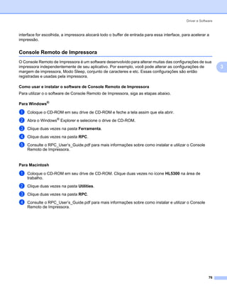 Driver e Software



interface for escolhida, a impressora alocará todo o buffer de entrada para essa interface, para acelerar a
impressão.


Console Remoto de Impressora                                                                                  3




O Console Remoto de Impressora é um software desenvolvido para alterar muitas das configurações de sua
impressora independentemente de seu aplicativo. Por exemplo, você pode alterar as configurações de                3
margem de impressora, Modo Sleep, conjunto de caracteres e etc. Essas configurações são então
registradas e usadas pela impressora.

Como usar e instalar o software de Console Remoto de Impressora                                               3




Para utilizar o o software de Console Remoto de Impressora, siga as etapas abaixo.

Para Windows®                                                                                                 3




a   Coloque o CD-ROM em seu drive de CD-ROM e feche a tela assim que ela abrir.

b   Abra o Windows® Explorer e selecione o drive de CD-ROM.
c   Clique duas vezes na pasta Ferramenta.

d   Clique duas vezes na pasta RPC.

e   Consulte o RPC_User’s_Guide.pdf para mais informações sobre como instalar e utilizar o Console
    Remoto de Impressora.


Para Macintosh                                                                                                3




a   Coloque o CD-ROM em seu drive de CD-ROM. Clique duas vezes no ícone HL5300 na área de
    trabalho.

b   Clique duas vezes na pasta Utilities.
c   Clique duas vezes na pasta RPC.

d   Consulte o RPC_User’s_Guide.pdf para mais informações sobre como instalar e utilizar o Console
    Remoto de Impressora.




                                                                                                            76
 