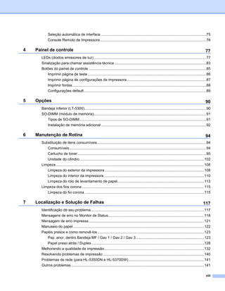 Seleção automática de interface .......................................................................................................75
           Console Remoto de Impressora........................................................................................................76

4   Painel de controle                                                                                                                                       77
      LEDs (diodos emissores de luz) ..............................................................................................................77
      Sinalização para chamar assistência técnica ..........................................................................................83
      Botões do painel de controle ...................................................................................................................85
           Imprimir página de teste ....................................................................................................................86
           Imprimir página de configurações da impressora..............................................................................87
           Imprimir fontes...................................................................................................................................88
           Configurações default........................................................................................................................89

5   Opções                                                                                                                                                   90
      Bandeja inferior (LT-5300).......................................................................................................................90
      SO-DIMM (módulo de memória)..............................................................................................................91
           Tipos de SO-DIMM............................................................................................................................91
           Instalação de memória adicional .......................................................................................................92

6   Manutenção de Rotina                                                                                                                                     94
      Substituição de itens consumíveis...........................................................................................................94
           Consumíveis......................................................................................................................................94
           Cartucho de toner..............................................................................................................................95
           Unidade do cilindro..........................................................................................................................102
      Limpeza .................................................................................................................................................108
           Limpeza do exterior da impressora .................................................................................................108
           Limpeza do interior da impressora ..................................................................................................110
           Limpeza do rolo de levantamento de papel.....................................................................................113
      Limpeza dos fios corona........................................................................................................................115
           Limpeza do fio corona .....................................................................................................................115

7   Localização e Solução de Falhas                                                                                                                        117
      Identificação de seu problema...............................................................................................................117
      Mensagens de erro no Monitor de Status..............................................................................................118
      Mensagem de erro impressa .................................................................................................................121
      Manuseio do papel ................................................................................................................................122
      Papéis presos e como removê-los ........................................................................................................123
           Pap. encr. dentro Bandeja MF / Gav 1 / Gav 2 / Gav 3...................................................................123
           Papel preso atrás / Duplex ..............................................................................................................128
      Melhorando a qualidade da impressão..................................................................................................132
      Resolvendo problemas de impressão ...................................................................................................140
      Problemas de rede (para HL-5350DN e HL-5370DW) ..........................................................................141
      Outros problemas ..................................................................................................................................141

                                                                                                                                                             viii
 