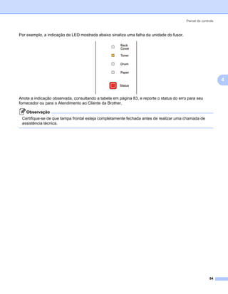 Painel de controle



Por exemplo, a indicação de LED mostrada abaixo sinaliza uma falha da unidade do fusor.




                                                                                                               4


Anote a indicação observada, consultando a tabela em página 83, e reporte o status do erro para seu
fornecedor ou para o Atendimento ao Cliente da Brother.

   Observação
 Certifique-se de que tampa frontal esteja completamente fechada antes de realizar uma chamada de
 assistência técnica.




                                                                                                         84
 