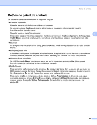 Painel de controle



Botões do painel de controle                                                                              4




Os botões do painel de controle têm as seguintes funções:
  Cancelar impressão
  Cancelar somente o trabalho que está sendo impresso;
  Se você pressionar Job Cancel durante a impressão, a impressora interromperá o trabalho
  imediatamente e ejetará o papel.
  Cancelar todos os trabalhos recebidos:
                                                                                                              4
  Para excluir todos os trabalhos, pressione e mantenha pressionado Job Cancel por cerca de 4 segundos.
  O LED Status acenderá uma luz verde, vermelha e amarela até que todos os trabalhos tenham sido
  cancelados.
  Reativar
  Se a impressora estiver em Modo Sleep, pressione Go ou Job Cancel para reativá-la e ir para o modo
  Pronto.
  Recuperação de erro
  A impressora é capaz de se recuperar automaticamente de alguns erros. Se um erro não for solucionado
  automaticamente, pressione Go para solucioná-lo, e em seguida continue utilizando a impressora.
  Alimentação de formulário
  Se o LED amarelo Status permanecer aceso por um longo período, pressione Go. A impressora
  imprimirá quaisquer dados que tenham restado na memória.
  Botão Reprint
  Para reimprimir o último documento, pressione Go e segure por cerca de 4 segundos até que todos os
  LEDs estejam acesos. Dentro de 2 segundos, pressione Go pelo número de vezes que deseja reimprimir.
  Se não pressionar Go em até 2 segundos, apenas uma cópia será impressa.
  Para usar a função de reimpressão, abra a caixa de diálogo Propriedades do driver, vá para a guia
  Avançada, selecione o ícone Outras Opções Impr... e clique em Utilizar Reimpressão e em seguida
  marque a caixa de seleção Utilizar Reimpressão. Consulte Outras opções da impressora... na
  página 42.




                                                                                                        85
 