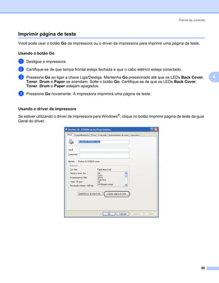 Painel de controle



Imprimir página de teste                                                                                       4




Você pode usar o botão Go da impressora ou o driver da impressora para imprimir uma página de teste.

Usando o botão Go                                                                                              4




a   Desligue a impressora.

b   Certifique-se de que tampa frontal esteja fechada e que o cabo elétrico esteja conectado.

c   Pressione Go ao ligar a chave Liga/Desliga. Mantenha Go pressionado até que os LEDs Back Cover,                4
    Toner, Drum e Paper se acendam. Solte o botão Go. Certifique-se de que os LEDs Back Cover,
    Toner, Drum e Paper estejam apagados.

d   Pressione Go novamente. A impressora imprimirá uma página de teste.


Usando o driver da impressora                                                                                  4




Se estiver utilizando o driver de impressora para Windows®, clique no botão Imprimir página de teste da guia
Geral do driver.




                                                                                                            86
 
