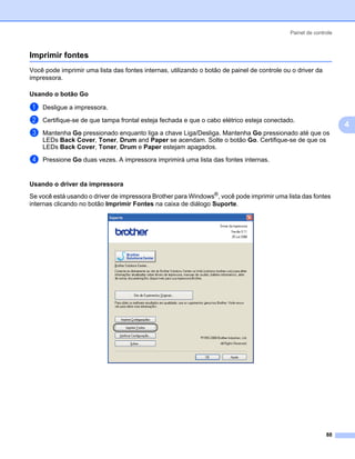 Painel de controle



Imprimir fontes                                                                                               4




Você pode imprimir uma lista das fontes internas, utilizando o botão de painel de controle ou o driver da
impressora.

Usando o botão Go                                                                                             4




a   Desligue a impressora.

b   Certifique-se de que tampa frontal esteja fechada e que o cabo elétrico esteja conectado.
                                                                                                                  4
c   Mantenha Go pressionado enquanto liga a chave Liga/Desliga. Mantenha Go pressionado até que os
    LEDs Back Cover, Toner, Drum and Paper se acendam. Solte o botão Go. Certifique-se de que os
    LEDs Back Cover, Toner, Drum e Paper estejam apagados.
d   Pressione Go duas vezes. A impressora imprimirá uma lista das fontes internas.


Usando o driver da impressora                                                                                 4




Se você está usando o driver de impressora Brother para Windows®, você pode imprimir uma lista das fontes
internas clicando no botão Imprimir Fontes na caixa de diálogo Suporte.




                                                                                                            88
 