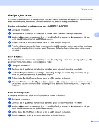 Painel de controle



Configurações default                                                                                       4




Se você quiser restabelecer as configurações default de fábrica do servidor de impressora (reconfigurando
todas as informações, tais como a senha e o endereço IP), execute as seguintes etapas:

Configurações default de rede (somente para HL-5350DN / HL-5370DW)                                          4




a   Desligue a impressora.

b   Certifique-se de que tampa frontal esteja fechada e que o cabo elétrico esteja conectado.
                                                                                                                4
c   Mantenha Go pressionado enquanto liga a chave Liga/Desliga. Mantenha Go pressionado até que
    todos os LEDs se acendam e o LED Status apague.
d   Solte o botão Go. Certifique-se de que todos os LEDs estejam desligados.

e   Pressione Go seis vezes. Certifique-se de que todos os LEDs estejam acesos para indicar que houve
    um reset no servidor de impressora e as configurações de fábrica foram restauradas. A impressora
    reiniciará.


Reset de Fábrica                                                                                            4




Você pode restaurar parcialmente o aparelho de volta às configurações default. As configurações que não
podem ser restauradas são as configurações de Rede:

a   Desligue a impressora.

b   Certifique-se de que tampa frontal esteja fechada e que o cabo elétrico esteja conectado.
c   Mantenha Go pressionado enquanto liga a chave Liga/Desliga. Mantenha Go pressionado até que
    todos os LEDs se acendam e o LED Status apague.

d   Solte o botão Go. Certifique-se de que todos os LEDs estejam desligados.

e   Pressione Go oito vezes. Certifique-se de que todos os LEDs estejam acesos para indicar que houve
    um reset no servidor de impressora e as configurações de fábrica foram restauradas. A impressora
    reiniciará.


Reset nas Configurações                                                                                     4




Esta operação restaurará todas as configurações de fábrica do aparelho:

a   Desligue a impressora.

b   Certifique-se de que tampa frontal esteja fechada e que o cabo elétrico esteja conectado.

c   Mantenha Go pressionado enquanto liga a chave Liga/Desliga. Mantenha Go pressionado até que
    todos os LEDs se acendam e o LED Status apague.

d   Solte o botão Go. Certifique-se de que todos os LEDs estejam desligados.

e   Pressione Go dez vezes. A impressora reiniciará automaticamente.


                                                                                                          89
 