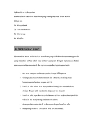 b) Kemahiran berkumpulan

Berikut adalah kemahiran-kemahiran yang diberi penekanan dalam manual

latihan ini.

1) Menggelecek

2) Hantaran/Pukulan

3) Menyerkap

4) Menolak




 2.0 MEMANASKAN BADAN


Memanaskan badan adalah aktiviti persediaan yang dilakukan oleh seseorang pemain

yang menjalani latihan sukan atau latihan kecergasan. Dengan memanaskan badan

akan membolehkan suhu darah dan otot meningkatkan fungsinya melalui :



        •      otot akan menguncup dan mengendur dengan lebih pantas

        •      rintangan dalam otot akan menurun dan seterusnya meningkatkan

               kemampuan melakukan sesuatu aktiviti

        •      kenaikan suhu badan akan menyebabkan hemoglobin membebaskan

               oksigen dengan lebih cepat untuk kegunaan tisu-tisu otot

        •      kenaikan suhu juga akan menyebabkan myoglobin berfungsi dengan lebih

               berkesan dan mempertingkatkan aktiviti enzim

        •      rintangan dalam salur darah berkurangan dengan kenaikan suhu

        •      mengurangkan risiko kecederaan pada tisu-tisu lembut.
 