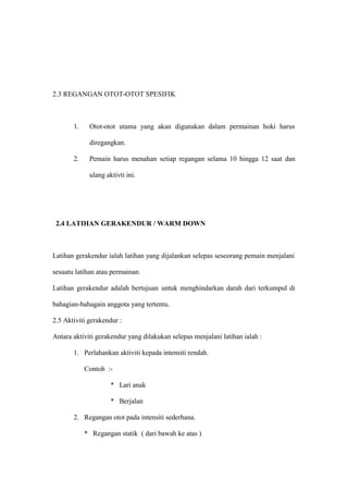 2.3 REGANGAN OTOT-OTOT SPESIFIK



       1.    Otot-otot utama yang akan digunakan dalam permainan hoki harus

             diregangkan.

       2.    Pemain harus menahan setiap regangan selama 10 hingga 12 saat dan

             ulang aktivti ini.




 2.4 LATIHAN GERAKENDUR / WARM DOWN



Latihan gerakendur ialah latihan yang dijalankan selepas seseorang pemain menjalani

sesuatu latihan atau permainan.

Latihan gerakendur adalah bertujuan untuk menghindarkan darah dari terkumpul di

bahagian-bahagain anggota yang tertentu.

2.5 Aktiviti gerakendur :

Antara aktiviti gerakendur yang dilakukan selepas menjalani latihan ialah :

       1. Perlahankan aktiviti kepada intensiti rendah.

            Contoh :-

                     * Lari anak

                     * Berjalan

       2. Regangan otot pada intensiti sederhana.

            * Regangan statik ( dari bawah ke atas )
 