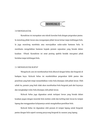 MANUAL 1

3.0 MENGELECEK

       Kemahiran ini merupakan satu teknik kawalan bola dengan pergerakan pantas.

Ia menolong pihak lawan atau mengumpan pihak lawan keluar tanpa kehilangan bola.

Ia juga menolong membuka atau mewujudkan sudut-sudut hantaran bola. Ia

membantu mengelakkan hantaran kepada pemain sepasukan yang berada dalam

keadaan   Ofsaid. Kemahiran ini amat penting apabila hendak men gatasi pihak

bertahan tanpa kehilangan bola.



3.1 MENGELECEK RAPAT

       Mengelecek cara ini membenarkan bola dikawal dengan bebas dan bergerak di

hadapan kayu. Kelecek bebas ini membolehkan pergerakan lebih pantas dan

penelitian yang baik tetapi menambahkan r isiko bola dirampas oleh pihak lawan. Oleh

sebab itu, pemain yang baik tidak akan membiarkan bola bergerak jauh dari kayunya

dan menghadapi risiko bola dirampas oleh pihak lawan.

       Kelecek bebas juga digunakan untuk melepasi lawan yang berada dalam

keadaan pegun dengan menolak bola melalui celah dan keliling kaki lawan ke tempat

lapang dan menggunakan kelajuannya untuk mengekalkan pemilikan bola.

       Kelecek bebas ini digunakan oleh pemain di tempat lapang untuk bergerak

pantas dengan bola seperti seorang penyerang bergerak ke sasaran yang lapang.
 