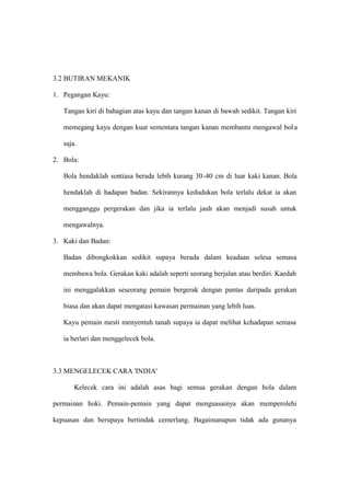3.2 BUTIRAN MEKANIK

1. Pegangan Kayu:

   Tangan kiri di bahagian atas kayu dan tangan kanan di bawah sedikit. Tangan kiri

   memegang kayu dengan kuat sementara tangan kanan membantu mengawal bol a

   saja.

2. Bola:

   Bola hendaklah sentiasa berada lebih kurang 30 -40 cm di luar kaki kanan. Bola

   hendaklah di hadapan badan. Sekirannya kedudukan bola terlalu dekat ia akan

   mengganggu pergerakan dan jika ia terlalu jauh akan menjadi susah untuk

   mengawalnya.

3. Kaki dan Badan:

   Badan dibongkokkan sedikit supaya berada dalam keadaan selesa semasa

   membawa bola. Gerakan kaki adalah seperti seorang berjalan atau berdiri. Kaedah

   ini menggalakkan seseorang pemain bergerak dengan pantas daripada gerakan

   biasa dan akan dapat mengatasi kawasan permainan yang lebih luas.

   Kayu pemain mesti menyentuh tanah supaya ia dapat melihat kehadapan semasa

   ia berlari dan menggelecek bola.



3.3 MENGELECEK CARA 'INDIA'

       Kelecek cara ini adalah asas bagi semua gerakan dengan bola dalam

permainan hoki. Pemain-pemain yang dapat menguasainya akan memperolehi

kepuasan dan berupaya bertindak cemerlang. Bagaimanapun tidak ada gunanya
 